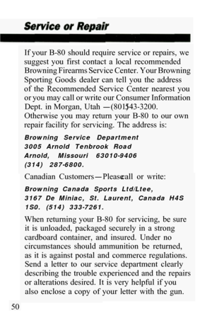 Page 52If your B-80  should require service or repairs,  we 
suggest  you  first  contact  a  local  recommended  Browning Firearms Service Center. Your Browning 
Sporting  Goods  dealer  can  tell  you  the  address 
of  the  Recommended  Service  Center  nearest  you  or you may call or write our Consumer Information 
Dept.  in Morgan,  Utah 
-(801) 543-3200. 
Otherwise  you  may  return  your  B
-80  to  our  own 
repair facility for servicing.  The address is: 
Browning  Service  Department 
3005  Arnold...