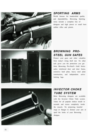 Page 58SPORTING  ARMS World  famous  for  handcrafted  quality 
and  dependability,  Browning  Sporting 
Arms  include  a  complete  line  of 
shotguns  and  high  power  or  small  bore caliber  rifles  and  pistols. 
BROWNING  PRO- 
STEEL  GUN  SAFES Protect  your  guns  and  other  valuables 
from  todays  rising  theft  rate  No  other 
safe  gives  you  the  protection  you  get  from  Browning  Pro-Steels  Gold  Series 
safes;  reinforced  door  and  door  frame, 
extensive  hard  plate,  heavy  steel...