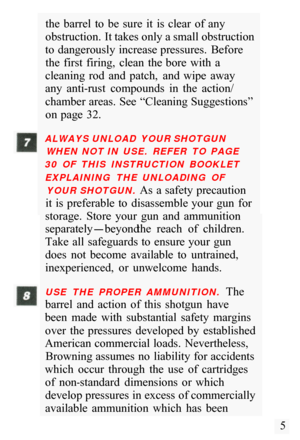 Page 7the  barrel  to  be  sure  it  is  clear  of  any 
obstruction. It takes only a small obstruction 
to  dangerously increase pressures.  Before  the  first  firing,  clean  the bore  with  a 
cleaning  rod  and  patch,  and  wipe  away 
any  anti
-rust  compounds  in  the  action/ 
chamber areas. See  “Cleaning Suggestions”  on page  32. 
ALWAYS UNLOAD  YOUR SHOTGUN 
WHEN  NOT IN  USE.  REFER  TO  PAGE 
30  OF  THIS  INSTRUCTION  BOOKLET 
EXPLAINING  THE  UNLOADING  OF  YOUR SHOTGUN. 
As  a safety...