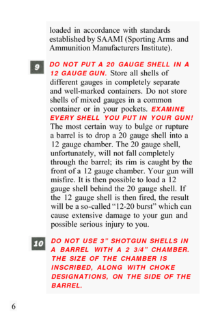Page 8loaded  in  accordance  with  standards 
established by SAAMI (Sporting Arms and 
Ammunition Manufacturers Institute). 
DO  NOT  PUT A  20  GAUGE  SHELL  IN  A 
12 GAUGE GUN. 
Store  all shells  of 
different  gauges  in  completely  separate 
and  well
-marked  containers.  Do  not  store 
shells  of  mixed  gauges  in  a  common  container  or  in  your  pockets. 
EXAMINE 
EVERY SHELL  YOU  PUT IN  YOUR  GUN! 
The  most  certain  way  to  bulge  or  rupture  a  barrel  is  to  drop  a  20  gauge  shell...