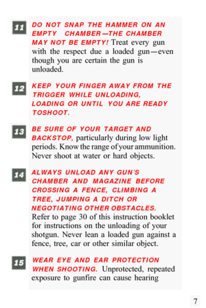 Page 9DO  NOT  SNAP  THE  HAMMER  ON  AN 
MAY  NOT  BE  EMPTY! 
Treat  every  gun 
with  the  respect  due  a  loaded  gun
-even 
though  you  are  certain  the  gun  is 
unloaded. 
KEEP  YOUR  FINGER  AWAY  FROM  THE 
TRIGGER  WHILE  UNLOADING, 
LOADING  OR  UNTIL  YOU ARE  READY  TO SHOOT. 
BE  SURE  OF  YOUR  TARGET  AND 
BACKSTOP, 
particularly during low light 
periods. Know the range of your ammunition. 
Never  shoot  at  water  or  hard  objects. 
ALWAYS  UNLOAD  ANY  GUN’S 
CHAMBER  AND  MAGAZINE...