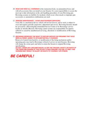 Page 30
20. READ AND HEED ALL WARNINGS in this instruction book, on ammunition boxes and 
with all accessories that you inst all on your firearm. It is your responsibility to secure the 
most up-to-date information on the safe  handling procedures of your Browning gun. 
Browning assumes no liability for incidents which occur when unsafe or improper gun 
accessories or ammunition combinations are used. 
21. PERIODIC MAINTENANCE -- AVOID UNAUTHORIZED SERVICING. 
Your rifle is a mechanical device which will not...