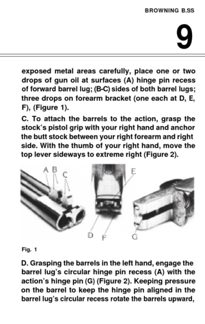 Page 11BROWNING B.SS
9
exposed metal areas carefully, place one or two 
drops of gun oil at surfaces (A) hinge pin recess
of forward barrel lug; (B-C) sides of both barrel lugs;
three drops on forearm bracket (one each at D, E,
F), (Figure 1).
C. To attach the barrels to the action, grasp the
stock’s pistol grip with your right hand and anchor
the butt stock between your right forearm and right
side. With the thumb of your right hand, move the
top lever sideways to extreme right (Figure 2).
Fig. 1
D. Grasping...