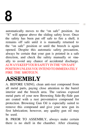Page 108
automatically moves to the “on safe” position. An
“S” will appear above the sliding safety lever. Once
the safety has been put off safe to fire a shell, it remains off safe until it is manually returned to
the “on safe” position or until the breech is again opened. Despite this automatic safety precaution, 
always be certain that your gun is pointed in a safe 
direction, and check the safety manually or 
visu-
ally to avoid any chance of accidental discharge.
ALWAYS KEEP YOUR SAFETY IN THE “ON SAFE’...