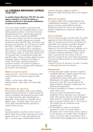 Page 2323italiano
LA CARABINA BROWNING EXPRESS
“CCS 525” :
La carabina Express Browning CCS 525 che avete
appena acquistato è unarma da battuta di
eccellente qualità che vi darà grande soddisfazione
nel praticar la vostra passione.
Con il suo ottimo equilibrio, questarma viene
portata alla spalla con una grande facilità e il suo
imbracciamento perfetto, vi permette di azionare
immediatamente il tiro. Nessuna altra arma può
meritare cosi bene la qualifica di EXPRESS.
Le canne sono montate con tubi F.N....