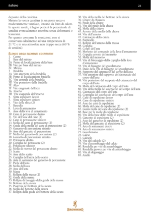 Page 26deposito della carabina.
Mettete la vostra carabina in un posto secco e
moderatamente ventilato, lontano da fonti di calore.
In questo modo, il legno perderà la percentuale di
umidità eventualmente assorbita senza deformarsi ofessurarsi. 
Per quanto concerne le munizioni, esse si
conservano idealmente ad una temperatura di
21 °C e in una atmosfera non troppo secca (60 %di umidità).
ELENCO DEGLI ELEMENTI COSTITUTIVI1.   Canne
2    Base del mirino
2A  Perno di localizzazione della base 
2B  Vite per base...