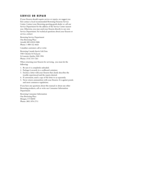 Page 17SERVICE OR REPAIR 
If your firearm should require service or repairs, we suggest you
first contact a local recommended Browning Firearms Service
Center. Contact your Browning sporting goods dealer or call our
Service Department for the address of the Service Center nearest
you. Otherwise, you may send your firearm directly to our own
Service Department. For technical questions about your firearm or
service, contact:
Browning Service Department
One Browning Place
Arnold, MO 63010-9406
Phone:...