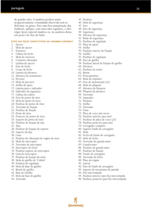 Page 1626português
de grande calor. A madeira perderá assim
progressivamente a humidade absorvida sem se
deformar ou gretar. Para uma boa manutenção das
madeiras, aplique, com intervalos regulares, o óleo
Légia Spray especial madeira ou, na ausência desse,
um pouco de óleo de linho.
L
ISTA DAS PEÇAS CONSTITUTIVAS DA CARABINA EUROBOLT1. Ejector
2. Mola de ejector
3. Extractor
4. Cabeça do fecho
5. Mola do extractor
6. Conjunto obturador
7. Lamina do ejector
8. Eixo de fecho
9. Corpo de fecho
10. Lamina da...
